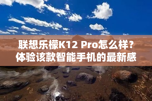 联想乐檬K12 Pro怎么样？体验该款智能手机的最新感受