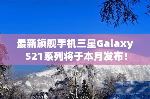 最新旗舰手机三星Galaxy S21系列将于本月发布！